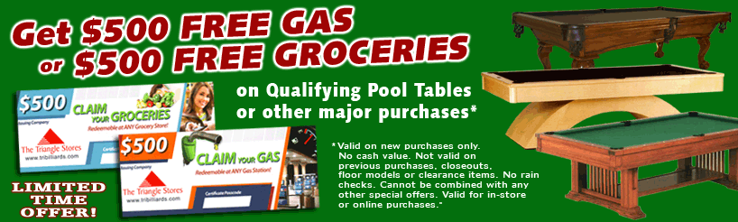 GET $500 FREE GAS OR $500 FREE GROCERIES WITH PURCHASE OF A QUALIFYING POOL TABLE (Valid on new pool table purchases. No cash value. Not valid on previous purchases, closeouts, floor models or clearance items. No rain checks. Cannot be combined with any other special offers. Valid for in-store or online purchases.)